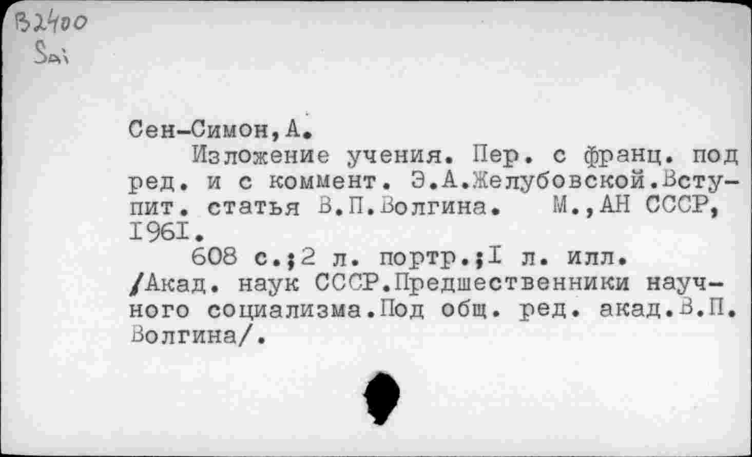 ﻿
Сен-Симон,А.
Изложение учения. Пер. с франц, под ред. и с коммент. Э.А.Желубовской.Вступит. статья В.П.Волгина. М.,АН СССР, 1961.
608 с. ,2 л. портр.;1 л. илл. /Акад, наук СССР.Предшественники научного социализма.Под общ. ред. акад.В.П, Волгина/.